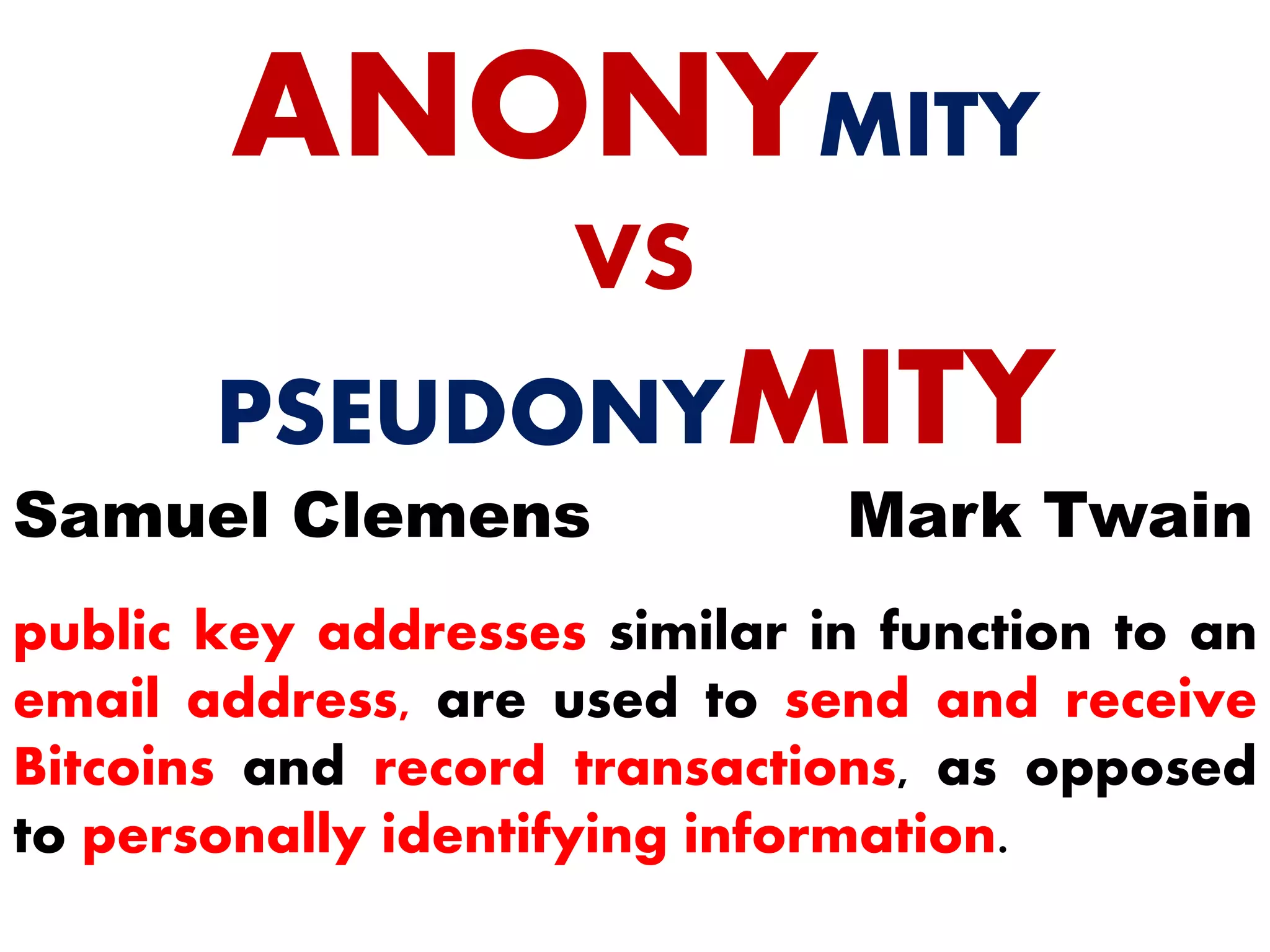 ANONYMITY
VS
PSEUDONYMITY
Mark TwainSamuel Clemens
public key addresses similar in function to an
email address, are used to send and receive
Bitcoins and record transactions, as opposed
to personally identifying information.
 
