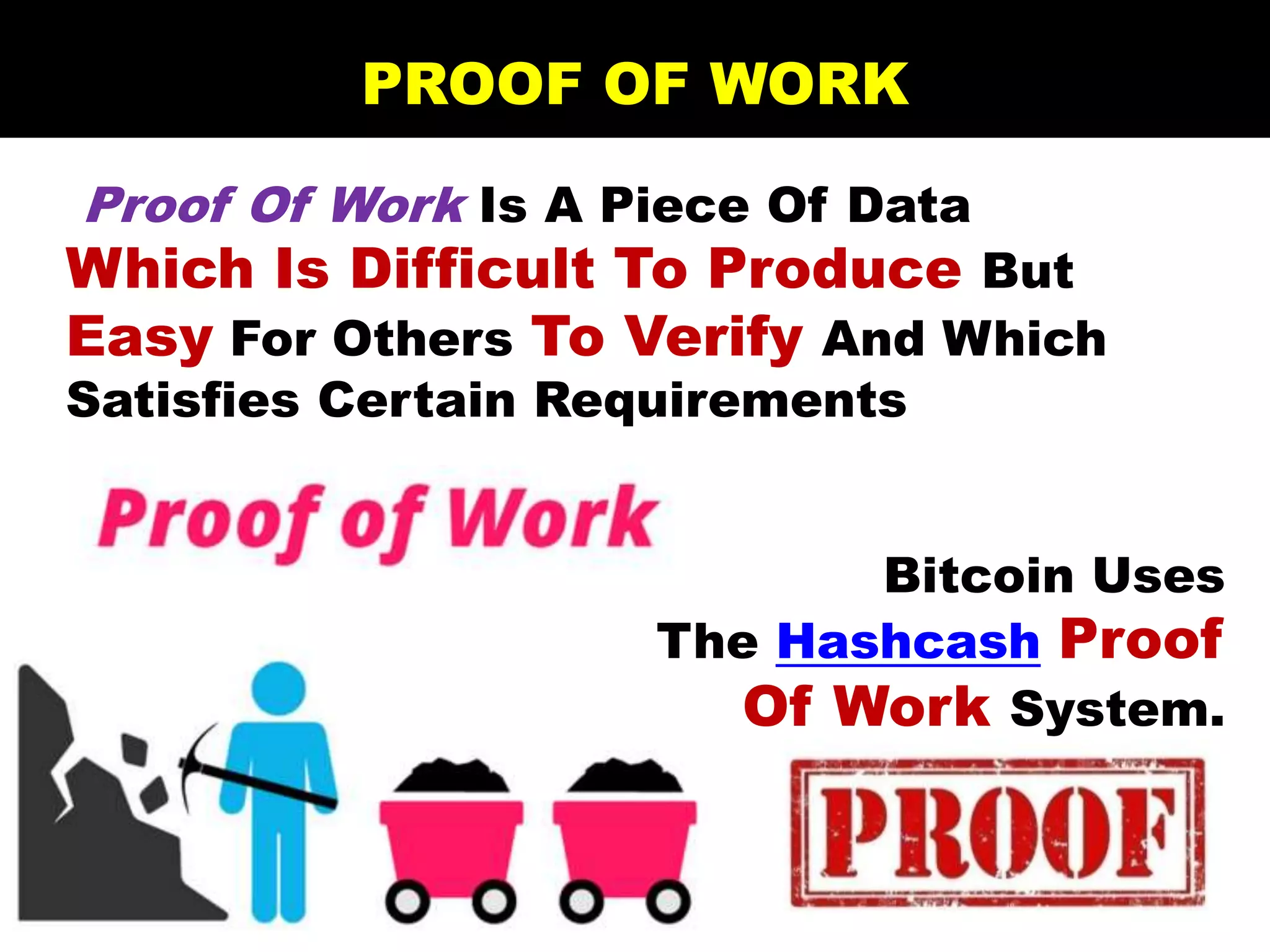 Proof Of Work Is A Piece Of Data
Which Is Difficult To Produce But
Easy For Others To Verify And Which
Satisfies Certain Requirements
Bitcoin Uses
The Hashcash Proof
Of Work System.
PROOF OF WORK
 