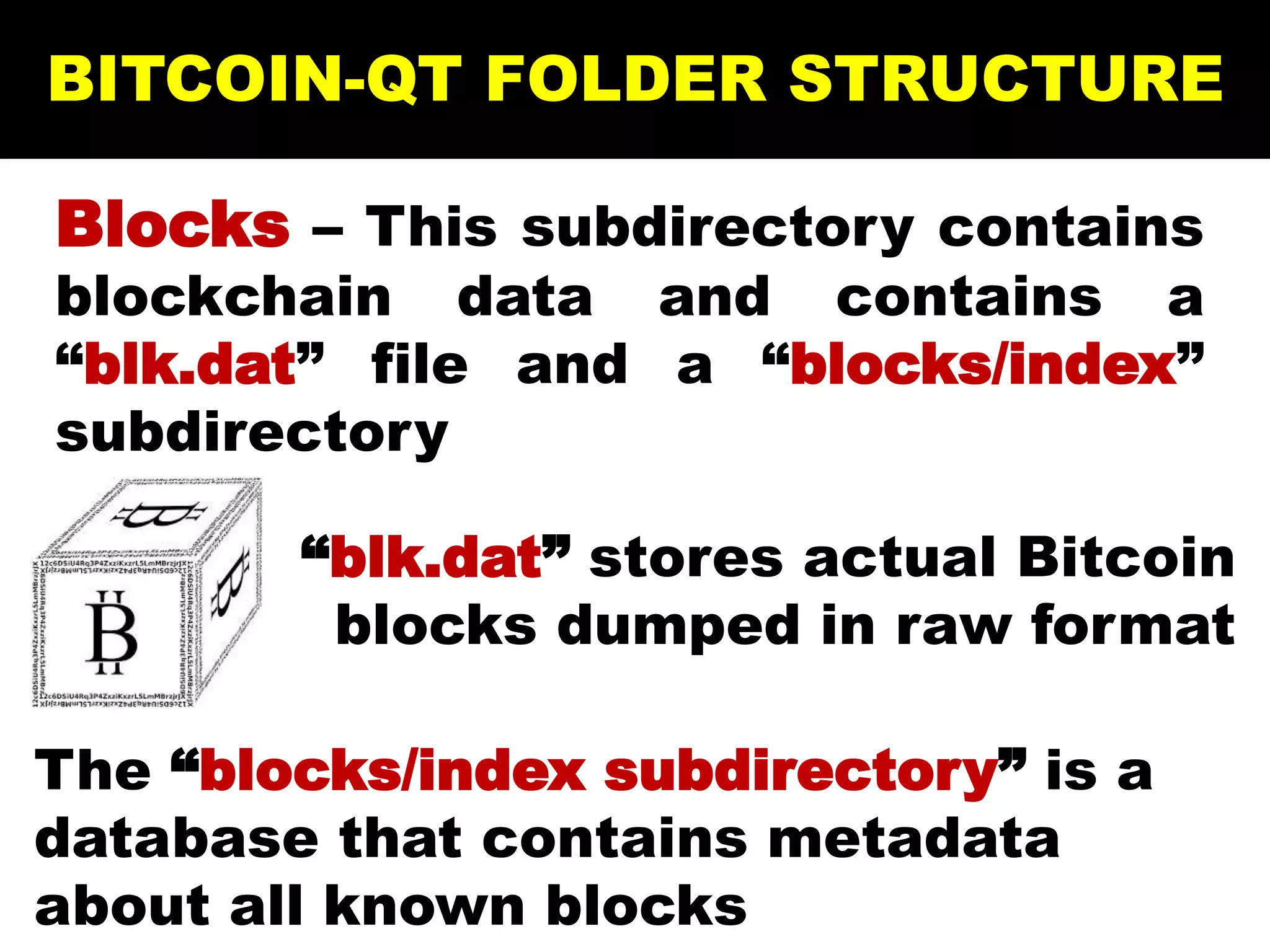 BITCOIN-QT FOLDER STRUCTURE
Blocks – This subdirectory contains
blockchain data and contains a
“blk.dat” file and a “blocks/index”
subdirectory
“blk.dat” stores actual Bitcoin
blocks dumped in raw format
The “blocks/index subdirectory” is a
database that contains metadata
about all known blocks
 