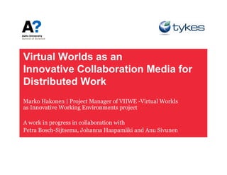 Virtual W ld
Vi t l Worlds as an
Innovative Collaboration Media for
Distributed Work
Marko Hakonen | Project Manager of VIIWE -Virtual Worlds
as Innovative Working Environments project

A work i progress i collaboration with
      k in         in ll b    i    ih
Petra Bosch-Sijtsema, Johanna Haapamäki and Anu Sivunen
 