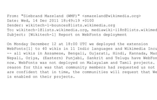 From: "Siebrand Mazeland (WMF)" <smazeland@wikimedia.org>
Date: Wed, 14 Dec 2011 18:49:19 +0100
Sender: wikitech-l-bounces@lists.wikimedia.org
To: wikitech-l@lists.wikimedia.org, mediawiki-i18n@lists.wikimed
Subject: [Wikitech-l] Report on WebFonts deployment
On Monday December 12 at 18:00 UTC we deployed the extension
WebFonts[1] to 40 wikis in 11 Indic languages and Wikimedia Incu
-- all wikis in Assamese, Bengali, Gujarati, Hindi, Kannada, Mar
Nepali, Oriya, (Eastern) Punjabi, Sankrit and Telugu have WebFon
now. WebFonts was not deployed on Malayalam and Tamil projects.
reason for this was that community members had requested us not
are confident that in time, the communities will request that We
is enabled on their projects.
 