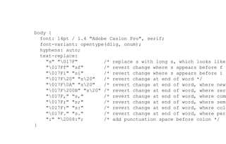 body {
font: 14pt / 1.4 "Adobe Caslon Pro", serif;
font-variant: opentype(dlig, onum);
hyphens: auto;
text-replace:
"s" "017F" /* replace s with long s, which looks like
"017Ff" "sf" /* revert change where s appears before f *
"017Fi" "si" /* revert change where s appears before i *
"017F20" "s20" /* revert change at end of word */
"017F0A" "s20" /* revert change at end of word, where newl
"017F200B" "s20" /* revert change at end of word, where zero
"017F," "s," /* revert change at end of word, where comm
"017F;" "s;" /* revert change at end of word, where semi
"017F:" "s:" /* revert change at end of word, where colo
"017F." "s." /* revert change at end of word, where peri
":" "2008:"; /* add punctuation space before colon */
}
 