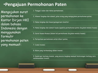 •Pengajuan Permohonan Paten
Mengajukan surat
permohonan ke
Kantor Dirjen HKI
dalam bahasa
Indonesia dengan
menggunakan
formulir
permohonan paten
yang memuat:
1. Tanggal, bulan dan tahun permohonan;
2. Alamat lengkap dan alamat jelas orang yang mengajukan permohonan paten;
3. Nama lengkap dan kewarganegaraan inventor.
4. Nama lengkap dan alamat kuasa (apabila permohonan paten diajukan melalui kuasa)
5. Surat kuasa khusus (dalam hal permohonan diajukan melalui kuasa).
6. Pernyataan permohonan untuk diberi paten;
7. Judul invensi;
8. Klaim yang terkandung dalam invensi;
9. Deskripsi tentang invensi, yang secara lengkap memuat keterangan tentang cara
melaksanakan invensi;
 
