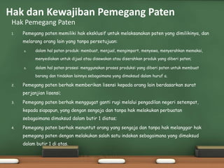 1. Pemegang paten memiliki hak eksklusif untuk melaksanakan paten yang dimilikinya, dan
melarang orang lain yang tanpa persetujuan:
a. dalam hal paten produk: membuat, menjual, mengimport, menyewa, menyerahkan memakai,
menyediakan untuk dijual atau disewakan atau diserahkan produk yang diberi paten;
b. dalam hal paten proses: menggunakan proses produksi yang diberi paten untuk membuat
barang dan tindakan lainnya sebagaimana yang dimaksud dalam huruf a.
2. Pemegang paten berhak memberikan lisensi kepada orang lain berdasarkan surat
perjanjian lisensi;
3. Pemegang paten berhak menggugat ganti rugi melalui pengadilan negeri setempat,
kepada siapapun, yang dengan sengaja dan tanpa hak melakukan perbuatan
sebagaimana dimaksud dalam butir 1 diatas;
4. Pemegang paten berhak menuntut orang yang sengaja dan tanpa hak melanggar hak
pemegang paten dengan melakukan salah satu indakan sebagaimana yang dimaksud
dalam butir 1 di atas.
Hak Pemegang Paten
Hak dan Kewajiban Pemegang Paten
 