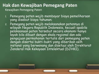 1. Pemegang paten wajib membayar biaya pemeliharaan
yang disebut biaya tahunan;
2. Pemegang paten wajib melaksanakan patennya di
wilayah Negara Republik Indonesia, kecuali apabila
pelaksanaan paten tersebut secara ekonomi hanya
layak bila dibuat dengan skala regional dan ada
pengajuan permohonan tertulis dari pemegang paten
dengan disertai bukti-bukti yang diberikan oelh
instansi yang berwenang dan disetuui oleh Direktorat
Jenderal Hak Kekayaan Intelektual (DJHKI).
Kewajiban Pemegang Paten
Hak dan Kewajiban Pemegang Paten
 