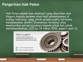 • Hak Paten adalah hak eksklusif yang diberikan oleh
Negara kepada penemu atas hasil penemuannya di
bidang teknologi, yang untuk selama waktu tertentu
melaksanakan sendiri Invensinya tersebut atau
memberikan persetujuannya kepada pihak lain untuk
melaksanakannya. (UU no. 14 tahun 2001, pasal 1 ayat 1)
Pengertian Hak Paten
 