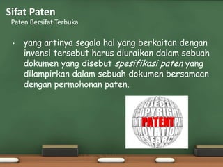 Sifat Paten
Paten Bersifat Terbuka
• yang artinya segala hal yang berkaitan dengan
invensi tersebut harus diuraikan dalam sebuah
dokumen yang disebut spesifikasi paten yang
dilampirkan dalam sebuah dokumen bersamaan
dengan permohonan paten.
 