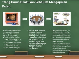 Melakukan penelusuran
(searching) informasi
paten di beberapa
Website, antara lain :
• http://www.dgip.go.id
• http://www.uspto.gov
• http://www.jpo.gov
• http://www.epo.gov
• Melakukan analisa,
apakah ada ciri
khusus dari invensi
yang akan diajukan
untuk mendapat
perlindungan hak
paten dibandingkan
dengan invensi
terdahulu.
• Mengambil keputusan, jika
invensi tersebut ternyata
memang ada nilai kebaruan
dari pada invensi terdahulu,
maka sebaiknya diajukan
untuk mendapat
perlindungan hak paten dan
jika tidak seyogyanya tidak
perlu diajukan untuk
menghindari kerugian biaya
pendaftaran paten.
•Yang Harus Dilakukan Sebelum Mengajukan
Paten
 