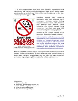 Page 10 of 20 
UU  ini  jelas  mengamanatkan  agar  setiap  orang  (perokok)  berkewajiban  untuk 
menghormati  hak  asasi  orang  lain  (mendapatkan  udara  bersih).  Namun,  dalam 
prakteknya  banyak  perokok  yang  tidak  melaksanakan  kewajibannya  ini  dan  jelas‐
jelas merupakan pelanggaran HAM. 
Banyaknya  perokok  yang  melakukan 
pelanggaran  HAM,  maka  beberapa  daerah 
menerapkan  peraturan  daerah  tentang 
larangan  merokok  di  area  publik.  Perda  ini 
tidak  melarang  orang  merokok,  namun 
membatasi  area  tempat  merokok  untuk 
memberikan  ruang  bagi  orang  yang  tidak 
merokok mendapatkan udara yang bersih. 
Keluarnya  PERDA  Larangan  Merokok  sejalan 
dengan UU  UU No 39/1999 pasal 69 ayat 3 : 
Dalam menjalankan hak dan kebebasannya, setiap 
orang wajib dan tunduk kepada pembatasan yang 
ditetapkan  oleh  Undang‐Undang  dengan  maksud 
untuk  menjamin  pengakuan  serta  penghormatan 
atas  hak  dan  kebebasan  orang  lain  dan  untuk 
memenuhi  tuntutan  yang  adil  sesuai  dengan 
pertimbangan  moral,  keamanan  dan  ketertiban 
umum dalam suatu masyarakat yang demokratis. 
 
Amanat UU 39/1999 memberikan tugas kepada pemerintah untuk menegakkan HAM 
sehingga pada situasi dan kondisi tertentu, pemerintah dapat membuat peraturan 
dalam  upaya  menjamin  penghormatan  atas  hak  orang  lain  dan  memberikan 
pembatasan bagi setiap orang dalam menjalankan hak dan kebebasannya. 
 
 
 
 
 
 
 
 
 
 
 
 
 
 
 
Sumber bacaan : 
K. Bartens, Etika, 2011 
Paulo Freire, Pendidikan Kaum Tertindas, 1972 
UU No 39/1999 tentang Hak Asasi Manusia 
UU No 36/2009 tentang Kesehatan  
http://en.wikipedia.org/wiki/Rights 
 
 