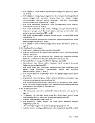 Page 13 of 20 
e. Hak kebebasan untuk memilih dan mempunyai keyakinan politiknya (pasal 
23, ayat 1) 
f. Hak kebebasan mempunyai, mengeluarkan dan menyebarluaskan pendapat 
sesuai  dengan  hati  nuraninya  secara  lisan  dan  tulisan  dengan 
memperhatikan  nilai‐nilai  agama,  kesusilaan,  ketertiban,  kepentingan 
umum dan keutuhan bangsa (pasal 23, ayat 2) 
g. Hak  untuk  berkumpul,  melakukan  rapat  dan  berserikat  untuk  maksud‐
maksud damai (pasal24, ayat 1) 
h. Hak  untuk  mendirikan  partai  politik,  lembaga  swadaya  masyarakat  atau 
organisasi  lainnya  untuk  berperan  dalam  jalannya  pemerintahan  dan 
penyelenggaran negara (pasal 24, ayat 2) 
i. Hak  untuk  menyampaikan  pendapat  dimuka  umum  termasuk  hak  untuk 
mogol (pasal 25) 
j. Hak untuk memiliki, memperoleh, mengganti atau mempertahankan status 
kewarganegaraan (pasal 26, ayat 1). 
k. Hak kebebasan memilih kewarganegaraannya tanpa diskriminasi (pasal 26, 
ayat 2) 
6. Hak Atas Rasa Aman, meliputi : 
a. Hak mencari suaka politik dari negara lain (pasal 28) 
b. Hak atas perlindungan diri pribadi, keluarga, kehormatan, martabat dan hak 
miliknya (pasal 29). 
c. Hak  atas  rasa  aman  dan  tenteram  serta  perlindungan  terhadap  ancaman 
ketakutan untuk berbuat atau tidak berbuat sesuatu (pasal 30) 
d. Tempat kediaman siapapun tidak boleh diganggu (pasal 31) 
e. Kemerdekaan  dan  rahasia  dalam  hubungan  surat  menyurat  termasuk 
hubungan komunikasi (pasal 32) 
f. Hak  untuk  bebas  dari  penyiksaan,  penghukuman  atau  perlakukan  yang 
kejam,  tidak  manusiawi,  merendahkan  derajat  dan  martabat 
kemanusiaannya (pasal 33, ayat 1). 
g. Hak untuk  bebas dari penghilangan paksa dan penghilangan nyawa (pasal 
33, ayat 2). 
h. Orang  tidak  boleh  ditangkap,  ditahan,  disiksa,  dikucilkan,  diasingkan  atau 
dibuang secara sewenang‐wenang (pasal 34) 
i. Hak  untuk  hidup  dalam  tatanan  masyarakat  dan  kenegaraan  yang  damai, 
aman dan tenteram yang menghormati, melindungi dan melaksanakan Hak 
Asasi Manusia dan Kewajiban Dasar Manusia. 
7. Hak Atas Kesejahteraan 
a.    Hak mempunyai kepemilikan baik sendiri maupun bersama‐sama (pasal 36, 
ayat 1) 
b.    Pencabutan  hak  milik  atas  suatu  benda  demi  kepentingan  umum,  hanya 
diperbolehkan dengan mengganti kerugian yang wajar (pasal 37) 
c.   Hak atas pekerjaan yang layak (pasal 38) 
d.   Hak  mendirikan  serikat  pekerja  dan  tidak  boleh  dihambat  menjadi 
anggotanya (pasal 39) 
e.    Hak bertempat tinggal serta berkehidupan yang layak (pasal 40) 
f.   Hak atas jaminan sosial yang dibutuhkan untuk hidup layak (pasal 41, ayat 1) 
 