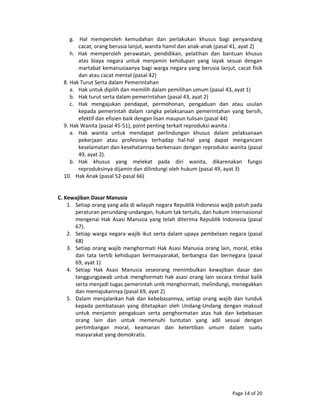 Page 14 of 20 
g.    Hal  memperoleh  kemudahan  dan  perlakukan  khusus  bagi  penyandang 
cacat, orang berusia lanjut, wanita hamil dan anak‐anak (pasal 41, ayat 2) 
h.   Hak  memperoleh  perawatan,  pendidikan,  pelatihan  dan  bantuan  khusus 
atas  biaya  negara  untuk  menjamin  kehidupan  yang  layak  sesuai  dengan 
martabat kemanusiaanya bagi warga negara yang berusia lanjut, cacat fisik 
dan atau cacat mental (pasal 42) 
8. Hak Turut Serta dalam Pemerintahan 
a. Hak untuk dipilih dan memilih dalam pemilihan umum (pasal 43, ayat 1) 
b. Hak turut serta dalam pemerintahan (pasal 43, ayat 2) 
c. Hak  mengajukan  pendapat,  permohonan,  pengaduan  dan  atau  usulan 
kepada  pemerintah  dalam  rangka pelaksanaan pemerintahan yang bersih, 
efektif dan efisien baik dengan lisan maupun tulisan (pasal 44) 
9. Hak Wanita (pasal 45‐51), point penting terkait reproduksi wanita : 
a. Hak  wanita  untuk  mendapat  perlindungan  khusus  dalam  pelaksanaan 
pekerjaan  atau  profesinya  terhadap  hal‐hal  yang  dapat  mengancam 
keselamatan dan kesehatannya berkenaan dengan reproduksi wanita (pasal 
49, ayat 2). 
b. Hak  khusus  yang  melekat  pada  diri  wanita,  dikarenakan  fungsi 
reproduksinya dijamin dan dilindungi oleh hukum (pasal 49, ayat 3) 
10. Hak Anak (pasal 52‐pasal 66) 
 
 
C. Kewajiban Dasar Manusia 
1. Setiap orang yang ada di wilayah negara Republik Indonesia wajib patuh pada 
peraturan perundang‐undangan, hukum tak tertulis, dan hukum internasional 
mengenai Hak Asasi Manusia yang telah diterima Republik Indonesia (pasal 
67). 
2. Setiap warga negara wajib ikut serta dalam upaya pembelaan negara (pasal 
68) 
3. Setiap orang wajib menghormati Hak Asasi Manusia orang lain, moral, etika 
dan  tata  tertib  kehidupan  bermasyarakat,  berbangsa  dan  bernegara  (pasal 
69, ayat 1) 
4. Setiap  Hak  Asasi  Manusia  seseorang  menimbulkan  kewajiban  dasar  dan 
tanggungjawab untuk menghormati hak asasi orang lain secara timbal balik 
serta menjadi tugas pemerintah untk menghormati, melindungi, menegakkan 
dan memajukannya (pasal 69, ayat 2) 
5. Dalam menjalankan hak dan kebebasannya, setiap orang wajib dan tunduk 
kepada  pembatasan  yang  ditetapkan  oleh  Undang‐Undang  dengan  maksud 
untuk  menjamin  pengakuan  serta  penghormatan  atas  hak  dan  kebebasan 
orang  lain  dan  untuk  memenuhi  tuntutan  yang  adil  sesuai  dengan 
pertimbangan  moral,  keamanan  dan  ketertiban  umum  dalam  suatu 
masyarakat yang demokratis. 
 
 
 
 
 
 