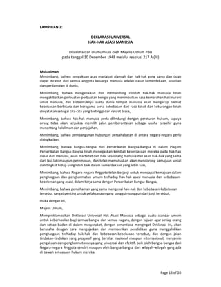 Page 15 of 20 
LAMPIRAN 2: 
 
DEKLARASI UNIVERSAL 
HAK‐HAK ASASI MANUSIA 
 
Diterima dan diumumkan oleh Majelis Umum PBB 
pada tanggal 10 Desember 1948 melalui resolusi 217 A (III) 
 
 
Mukadimah  
Menimbang,  bahwa  pengakuan  atas  martabat  alamiah  dan  hak‐hak  yang  sama  dan  tidak 
dapat  dicabut  dari  semua  anggota  keluarga  manusia  adalah  dasar  kemerdekaan,  keadilan 
dan perdamaian di dunia,  
Menimbang,  bahwa  mengabaikan  dan  memandang  rendah  hak‐hak  manusia  telah 
mengakibatkan perbuatan‐perbuatan bengis yang menimbulkan rasa kemarahan hati nurani 
umat  manusia,  dan  terbentuknya  suatu  dunia  tempat  manusia  akan  mengecap  nikmat 
kebebasan berbicara dan beragama serta kebebasan dari rasa takut dan kekurangan telah 
dinyatakan sebagai cita‐cita yang tertinggi dari rakyat biasa,  
Menimbang,  bahwa  hak‐hak  manusia  perlu  dilindungi  dengan  peraturan  hukum,  supaya 
orang  tidak  akan  terpaksa  memilih  jalan  pemberontakan  sebagai  usaha  terakhir  guna 
menentang kelaliman dan penjajahan,  
Menimbang, bahwa pembangunan hubungan persahabatan di antara negara‐negara perlu 
ditingkatkan,  
Menimbang,  bahwa  bangsa‐bangsa  dari  Perserikatan  Bangsa‐Bangsa  di  dalam  Piagam 
Perserikatan Bangsa‐Bangsa telah menegaskan kembali kepercayaan mereka pada hak‐hak 
dasar dari manusia, akan martabat dan nilai seseorang manusia dan akan hak‐hak yang sama 
dari laki‐laki maupun perempuan, dan telah memutuskan akan mendorong kemajuan sosial 
dan tingkat hidup yang lebih baik dalam kemerdekaan yang lebih luas,  
Menimbang, bahwa Negara‐negara Anggota telah berjanji untuk mencapai kemajuan dalam 
penghargaan  dan  penghormatan  umum  terhadap  hak‐hak  asasi  manusia  dan  kebebasan‐
kebebesan yang asasi, dalam kerja sama dengan Perserikatan Bangsa‐Bangsa,  
Menimbang, bahwa pemahaman yang sama mengenai hak‐hak dan kebebasan‐kebebasan 
tersebut sangat penting untuk pelaksanaan yang sungguh‐sungguh dari janji tersebut,  
maka dengan ini,  
Majelis Umum,  
Memproklamasikan  Deklarasi  Universal  Hak  Asasi  Manusia  sebagai  suatu  standar  umum 
untuk keberhasilan bagi semua bangsa dan semua negara, dengan tujuan agar setiap orang 
dan  setiap  badan  di  dalam  masyarakat,  dengan  senantiasa  mengingat  Deklarasi  ini,  akan 
berusaha  dengan  cara  mengajarkan  dan  memberikan  pendidikan  guna  menggalakkan 
penghargaan  terhadap  hak‐hak  dan  kebebasan‐kebebasan  tersebut,  dan  dengan  jalan 
tindakan‐tindakan  yang  progresif  yang  bersifat  nasional  maupun  internasional,  menjamin 
pengakuan dan penghormatannnya yang universal dan efektif, baik oleh bangsa‐bangsa dari 
Negara‐negara Anggota sendiri maupun oleh bangsa‐bangsa dari wilayah‐wilayah yang ada 
di bawah kekuasaan hukum mereka.  
 
 