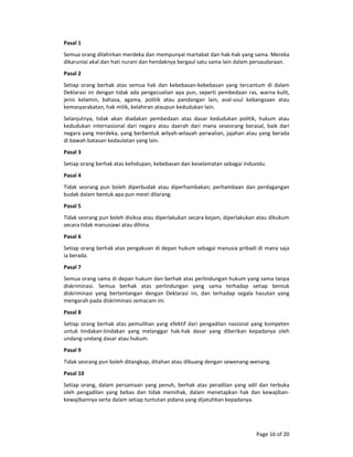 Page 16 of 20 
Pasal 1  
Semua orang dilahirkan merdeka dan mempunyai martabat dan hak‐hak yang sama. Mereka 
dikaruniai akal dan hati nurani dan hendaknya bergaul satu sama lain dalam persaudaraan.  
Pasal 2  
Setiap  orang  berhak  atas  semua  hak  dan  kebebasan‐kebebasan  yang  tercantum  di  dalam 
Deklarasi ini dengan tidak ada pengecualian apa pun, seperti pembedaan ras, warna kulit, 
jenis  kelamin,  bahasa,  agama,  politik  atau  pandangan  lain,  asal‐usul  kebangsaan  atau 
kemasyarakatan, hak milik, kelahiran ataupun kedudukan lain.  
Selanjutnya,  tidak  akan  diadakan  pembedaan  atas  dasar  kedudukan  politik,  hukum  atau 
kedudukan  internasional  dari  negara  atau  daerah  dari  mana  seseorang  berasal,  baik  dari 
negara yang merdeka, yang berbentuk wilyah‐wilayah perwalian, jajahan atau yang berada 
di bawah batasan kedaulatan yang lain.  
Pasal 3  
Setiap orang berhak atas kehidupan, kebebasan dan keselamatan sebagai induvidu.  
Pasal 4  
Tidak  seorang pun boleh diperbudak  atau diperhambakan; perhambaan dan perdagangan 
budak dalam bentuk apa pun mesti dilarang.  
Pasal 5  
Tidak seorang pun boleh disiksa atau diperlakukan secara kejam, diperlakukan atau dikukum 
secara tidak manusiawi atau dihina.  
Pasal 6  
Setiap orang berhak atas pengakuan di depan hukum sebagai manusia pribadi di mana saja 
ia berada.  
Pasal 7  
Semua orang sama di depan hukum dan berhak atas perlindungan hukum yang sama tanpa 
diskriminasi.  Semua  berhak  atas  perlindungan  yang  sama  terhadap  setiap  bentuk 
diskriminasi  yang  bertentangan  dengan  Deklarasi  ini,  dan  terhadap  segala  hasutan  yang 
mengarah pada diskriminasi semacam ini.  
Pasal 8  
Setiap orang berhak atas pemulihan yang efektif dari pengadilan nasional yang kompeten 
untuk  tindakan‐tindakan  yang  melanggar  hak‐hak  dasar  yang  diberikan  kepadanya  oleh 
undang‐undang dasar atau hukum.  
Pasal 9  
Tidak seorang pun boleh ditangkap, ditahan atau dibuang dengan sewenang‐wenang.  
Pasal 10  
Setiap orang, dalam persamaan yang penuh, berhak atas peradilan yang adil dan terbuka 
oleh  pengadilan  yang  bebas  dan  tidak  memihak,  dalam  menetapkan  hak  dan  kewajiban‐
kewajibannya serta dalam setiap tuntutan pidana yang dijatuhkan kepadanya.  
 
 
