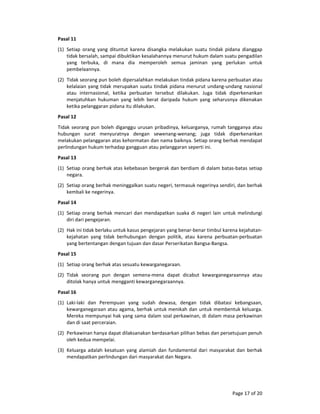 Page 17 of 20 
Pasal 11  
(1) Setiap  orang  yang  dituntut  karena  disangka  melakukan  suatu  tindak  pidana  dianggap 
tidak bersalah, sampai dibuktikan kesalahannya menurut hukum dalam suatu pengadilan 
yang  terbuka,  di  mana  dia  memperoleh  semua  jaminan  yang  perlukan  untuk 
pembelaannya.  
(2) Tidak seorang pun boleh dipersalahkan melakukan tindak pidana karena perbuatan atau 
kelalaian yang tidak merupakan suatu tindak pidana menurut undang‐undang nasional 
atau  internasional,  ketika  perbuatan  tersebut  dilakukan.  Juga  tidak  diperkenankan 
menjatuhkan  hukuman  yang  lebih  berat  daripada  hukum  yang  seharusnya  dikenakan 
ketika pelanggaran pidana itu dilakukan.  
Pasal 12  
Tidak seorang pun boleh diganggu urusan pribadinya, keluarganya, rumah tangganya atau 
hubungan  surat  menyuratnya  dengan  sewenang‐wenang;  juga  tidak  diperkenankan 
melakukan pelanggaran atas kehormatan dan nama baiknya. Setiap orang berhak mendapat 
perlindungan hukum terhadap gangguan atau pelanggaran seperti ini.  
Pasal 13  
(1) Setiap orang berhak atas kebebasan bergerak dan berdiam di dalam batas‐batas setiap 
negara.  
(2) Setiap orang berhak meninggalkan suatu negeri, termasuk negerinya sendiri, dan berhak 
kembali ke negerinya.  
Pasal 14  
(1) Setiap orang berhak mencari dan mendapatkan suaka di negeri lain untuk melindungi 
diri dari pengejaran.  
(2) Hak ini tidak berlaku untuk kasus pengejaran yang benar‐benar timbul karena kejahatan‐
kejahatan  yang  tidak  berhubungan  dengan  politik,  atau  karena  perbuatan‐perbuatan 
yang bertentangan dengan tujuan dan dasar Perserikatan Bangsa‐Bangsa.  
Pasal 15  
(1) Setiap orang berhak atas sesuatu kewarganegaraan.  
(2) Tidak  seorang  pun  dengan  semena‐mena  dapat  dicabut  kewarganegaraannya  atau 
ditolak hanya untuk mengganti kewarganegaraannya.  
Pasal 16  
(1) Laki‐laki  dan  Perempuan  yang  sudah  dewasa,  dengan  tidak  dibatasi  kebangsaan, 
kewarganegaraan atau agama, berhak untuk menikah dan untuk membentuk keluarga. 
Mereka mempunyai hak yang sama dalam soal perkawinan, di dalam masa perkawinan 
dan di saat perceraian.  
(2) Perkawinan hanya dapat dilaksanakan berdasarkan pilihan bebas dan persetujuan penuh 
oleh kedua mempelai.  
(3) Keluarga adalah kesatuan yang alamiah dan fundamental dari masyarakat dan berhak 
mendapatkan perlindungan dari masyarakat dan Negara.  
 
 