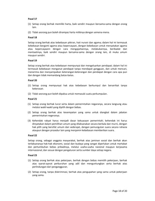 Page 18 of 20 
Pasal 17  
(1) Setiap orang berhak memiliki harta, baik sendiri maupun bersama‐sama dengan orang 
lain.  
(2) Tidak seorang pun boleh dirampas harta miliknya dengan semena‐mena.  
Pasal 18  
Setiap orang berhak atas kebebasan pikiran, hati nurani dan agama; dalam hal ini termasuk 
kebebasan berganti agama atau kepercayaan, dengan kebebasan untuk menyatakan agama 
atau  kepercayaann  dengan  cara  mengajarkannya,  melakukannya,  beribadat  dan 
mentaatinya,  baik  sendiri  maupun  bersama‐sama  dengan  orang  lain,  di  muka  umum 
maupun sendiri.  
Pasal 19  
Setiap orang berhak atas kebebasan mempunyai dan mengeluarkan pendapat; dalam hal ini 
termasuk  kebebasan  menganut  pendapat  tanpa  mendapat  gangguan, dan  untuk  mencari, 
menerima dan menyampaikan keterangan‐keterangan dan pendapat dengan cara apa pun 
dan dengan tidak memandang batas‐batas.  
Pasal 20  
(1) Setiap  orang  mempunyai  hak  atas  kebebasan  berkumpul  dan  berserikat  tanpa 
kekerasan.  
(2) Tidak seorang pun boleh dipaksa untuk memasuki suatu perkumpulan.  
Pasal 21  
(1) Setiap orang berhak turut serta dalam pemerintahan negaranya, secara langsung atau 
melalui wakil‐wakil yang dipilih dengan bebas.  
(2) Setiap  orang  berhak  atas  kesempatan  yang  sama  untuk  diangkat  dalam  jabatan 
pemerintahan negeranya.  
(3) Kehendak  rakyat  harus  menjadi  dasar  kekuasaan  pemerintah;  kehendak  ini  harus 
dinyatakan dalam pemilihan umum yang dilaksanakan secara berkala dan murni, dengan 
hak pilih yang bersifat umum dan sederajat, dengan pemungutan suara secara rahasia 
ataupun dengan prosedur lain yang menjamin kebebasan memberikan suara.  
Pasal 22  
Setiap  orang,  sebagai  anggota  masyarakat,  berhak  atas  jaminan  sosial  dan  berhak  akan 
terlaksananya hak‐hak ekonomi, sosial dan budaya yang sangat diperlukan untuk martabat 
dan  pertumbuhan  bebas  pribadinya,  melalui  usaha‐usaha  nasional  maupun  kerjasama 
internasional, dan sesuai dengan pengaturan serta sumber daya setiap negara.  
Pasal 23  
(1) Setiap  orang  berhak  atas  pekerjaan,  berhak  dengan  bebas  memilih  pekerjaan,  berhak 
atas  syarat‐syarat  perburuhan  yang  adil  dan  menguntungkan  serta  berhak  atas 
perlindungan dari pengangguran.  
(2) Setiap orang, tanpa diskriminasi, berhak atas pengupahan yang sama untuk pekerjaan 
yang sama.  
 