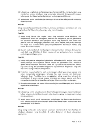 Page 19 of 20 
(3) Setiap orang yang bekerja berhak atas pengupahan yang adil dan menguntungkan, yang 
memberikan  jaminan  kehidupan  yang  bermartabat  baik  untuk  dirinya  sendiri  maupun 
keluarganya, dan jika perlu ditambah dengan perlindungan sosial lainnya.  
(4) Setiap orang berhak mendirikan dan memasuki serikat‐serikat pekerja untuk melindungi 
kepentingannya. 
Pasal 24  
Setiap orang berhak atas istirahat dan liburan, termasuk pembatasan‐pembatasan jam kerja 
yang layak dan hari liburan berkala, dengan tetap menerima upah.  
Pasal 25  
(1) Setiap  orang  berhak  atas  tingkat  hidup  yang  memadai  untuk  kesehatan  dan 
kesejahteraan dirinya dan keluarganya, termasuk hak atas pangan, pakaian, perumahan 
dan  perawatan  kesehatan  serta  pelayanan  sosial  yang  diperlukan,  dan  berhak  atas 
jaminan pada saat menganggur, menderita sakit, cacat, menjadi janda/duda, mencapai 
usia  lanjut  atau  keadaan  lainnya  yang  mengakibatkannya  kekurangan  nafkah,  yang 
berada di luar kekuasaannya.  
(2) Ibu  dan  anak‐anak  berhak  mendapat  perawatan  dan  bantuan  istimewa.  Semua  anak‐
anak,  baik  yang  dilahirkan  di  dalam  maupun  di  luar  perkawinan,  harus  mendapat 
perlindungan sosial yang sama.  
Pasal 26  
(1) Setiap  orang  berhak  memperoleh  pendidikan.  Pendidikan  harus  dengan  cuma‐cuma, 
setidak‐tidaknya  untuk  tingkatan  sekolah  rendah  dan  pendidikan  dasar.  Pendidikan 
rendah harus diwajibkan. Pendidikan teknik dan kejuruan secara umum harus terbuka 
bagi semua orang, dan pendidikan tinggi harus dapat dimasuki dengan cara yang sama 
oleh semua orang, berdasarkan kepantasan.  
(2) Pendidikan  harus  ditujukan  ke  arah  perkembangan  pribadi  yang  seluas‐luasnya  serta 
untuk  mempertebal  penghargaan  terhadap  hak  asasi  manusia  dan  kebebasan‐
kebebasan  dasar.  Pendidikan  harus  menggalakkan  saling  pengertian,  toleransi  dan 
persahabatan  di  antara  semua  bangsa,  kelompok  ras  maupun  agama,  serta  harus 
memajukan kegiatan Perserikatan Bangsa‐Bangsa dalam memelihara perdamaian.  
(3) Orang tua mempunyai hak utama dalam memilih jenis pendidikan yang akan diberikan 
kepada anak‐anak mereka.  
Pasal 27  
(1) Setiap orang berhak untuk turut serta dalam kehidupan kebudayaan masyarakat dengan 
bebas,  untuk  menikmati  kesenian,  dan  untuk  turut  mengecap  kemajuan  dan  manfaat 
ilmu pengetahuan.  
(2) Setiap  orang  berhak  untuk  memperoleh  perlindungan  atas  keuntungan‐keuntungan 
moril  maupun  material  yang  diperoleh  sebagai  hasil  karya  ilmiah,  kesusasteraan  atau 
kesenian yang diciptakannya.  
Pasal 28  
Setiap  orang  berhak  atas  suatu  tatanan  sosial  dan  internasional  di  mana  hak‐hak  dan 
kebebasan‐kebebasan  yang  termaktub  di  dalam  Deklarasi  ini  dapat  dilaksanakan 
sepenuhnya.  
 