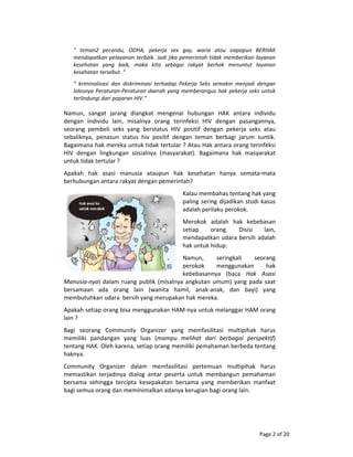 Page 2 of 20 
 
”  teman2  pecandu,  ODHA,  pekerja  sex  gay,  waria  atau  siapapun  BERHAK 
mendapatkan pelayanan terbaik. Jadi jika pemerintah tidak memberikan layanan 
kesehatan  yang  baik,  maka  kita  sebagai  rakyat  berhak  menuntut  layanan 
kesehatan tersebut. ” 
”  kriminalisasi  dan  diskriminasi  terhadap  Pekerja  Seks  semakin  menjadi  dengan 
lolosnya Peraturan‐Peraturan daerah yang memberangus hak pekerja seks untuk 
terlindungi dari paparan HIV.” 
 
Namun,  sangat  jarang  diangkat  mengenai  hubungan  HAK  antara  individu 
dengan  individu  lain,  misalnya  orang  terinfeksi  HIV  dengan  pasangannya, 
seorang  pembeli  seks  yang  berstatus  HIV  positif  dengan  pekerja  seks  atau 
sebaliknya,  penasun  status  hiv  positif  dengan  teman  berbagi  jarum  suntik. 
Bagaimana hak mereka untuk tidak tertular ? Atau Hak antara orang terinfeksi 
HIV  dengan  lingkungan  sosialnya  (masyarakat).  Bagaimana  hak  masyarakat 
untuk tidak tertular ?  
Apakah  hak  asasi  manusia  ataupun  hak  kesehatan  hanya  semata‐mata 
berhubungan antara rakyat dengan pemerintah? 
Kalau membahas tentang hak yang 
paling sering dijadikan studi kasus 
adalah perilaku perokok. 
Merokok  adalah  hak  kebebasan 
setiap  orang.  Disisi  lain, 
mendapatkan udara bersih adalah 
hak untuk hidup. 
Namun,  seringkali  seorang 
perokok  menggunakan  hak 
kebebasannya  (baca  Hak  Asasi 
Manusia‐nya) dalam ruang publik (misalnya angkutan umum) yang pada saat 
bersamaan  ada  orang  lain  (wanita  hamil,  anak‐anak,  dan  bayi)  yang 
membutuhkan udara  bersih yang merupakan hak mereka. 
Apakah setiap orang bisa menggunakan HAM‐nya untuk melanggar HAM orang 
lain ? 
Bagi  seorang  Community  Organizer  yang  memfasilitasi  multipihak  harus 
memiliki  pandangan  yang  luas  (mampu  melihat  dari  berbagai  perspektif) 
tentang HAK. Oleh karena, setiap orang memiliki pemahaman berbeda tentang 
haknya. 
Community  Organizer  dalam  memfasilitasi  pertemuan  multipihak  harus 
memastikan  terjadinya  dialog  antar  peserta  untuk  membangun  pemahaman 
bersama  sehingga  tercipta  kesepakatan  bersama  yang  memberikan  manfaat 
bagi semua orang dan meminimalkan adanya kerugian bagi orang lain. 
 
 
 
