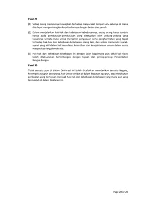 Page 20 of 20 
Pasal 29  
(1) Setiap orang mempunyai kewajiban terhadap masyarakat tempat satu‐satunya di mana 
dia dapat mengembangkan kepribadiannya dengan bebas dan penuh.  
(2) Dalam menjalankan hak‐hak dan kebebasan‐kebebasannya, setiap orang harus tunduk 
hanya  pada  pembatasan‐pembatasan  yang  ditetapkan  oleh  undang‐undang  yang 
tujuannya  semata‐mata  untuk  menjamin  pengakuan  serta  penghormatan  yang  tepat 
terhadap  hak‐hak  dan  kebebasan‐kebebasan  orang  lain,  dan  untuk  memenuhi  syarat‐
syarat yang adil dalam hal kesusilaan, ketertiban dan kesejahteraan umum dalam suatu 
masyarakat yang demokratis.  
(3) Hak‐hak  dan  kebebasan‐kebebasan  ini  dengan  jalan  bagaimana  pun  sekali‐kali  tidak 
boleh  dilaksanakan  bertentangan  dengan  tujuan  dan  prinsip‐prinsip  Perserikatan 
Bangsa‐Bangsa.  
Pasal 30  
Tidak  sesuatu  pun  di  dalam  Deklarasi  ini  boleh  ditafsirkan  memberikan  sesuatu  Negara, 
kelompok ataupun seseorang, hak untuk terlibat di dalam kegiatan apa pun, atau melakukan 
perbuatan yang bertujuan merusak hak‐hak dan kebebasan‐kebebasan yang mana pun yang 
termaktub di dalam Deklarasi ini.  
 
 
 
 
 
 
 
 
 
 
 
 
 
 
 
 
 
 
 
 
 
 
 
 
 
 