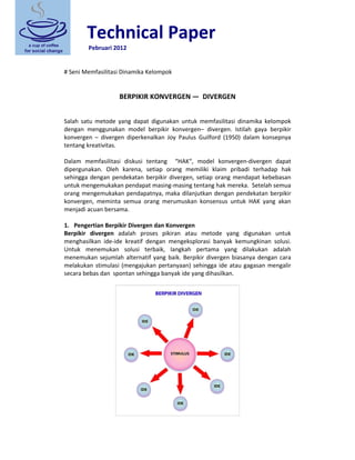 Technical Paper 
 Pebruari 2012 
 
 
# Seni Memfasilitasi Dinamika Kelompok 
 
 
BERPIKIR KONVERGEN —  DIVERGEN 
 
 
Salah  satu  metode  yang  dapat  digunakan  untuk  memfasilitasi  dinamika  kelompok 
dengan  menggunakan  model  berpikir  konvergen–  divergen.  Istilah  gaya  berpikir 
konvergen  –  divergen  diperkenalkan  Joy  Paulus  Guilford  (1950)  dalam  konsepnya 
tentang kreativitas. 
 
Dalam  memfasilitasi  diskusi  tentang    “HAK“,  model  konvergen‐divergen  dapat 
dipergunakan.  Oleh  karena,  setiap  orang  memiliki  klaim  pribadi  terhadap  hak 
sehingga dengan pendekatan berpikir divergen, setiap orang mendapat kebebasan 
untuk mengemukakan pendapat masing‐masing tentang hak mereka.  Setelah semua 
orang mengemukakan pendapatnya, maka dilanjutkan dengan pendekatan berpikir 
konvergen,  meminta  semua  orang  merumuskan  konsensus  untuk  HAK  yang  akan 
menjadi acuan bersama. 
 
1. Pengertian Berpikir Divergen dan Konvergen 
Berpikir  divergen  adalah  proses  pikiran  atau  metode  yang  digunakan  untuk 
menghasilkan  ide‐ide  kreatif  dengan  mengeksplorasi  banyak  kemungkinan  solusi. 
Untuk  menemukan  solusi  terbaik,  langkah  pertama  yang  dilakukan  adalah 
menemukan sejumlah alternatif yang baik. Berpikir divergen biasanya dengan cara 
melakukan stimulasi (mengajukan pertanyaan) sehingga ide atau gagasan mengalir 
secara bebas dan  spontan sehingga banyak ide yang dihasilkan. 
 
 
 