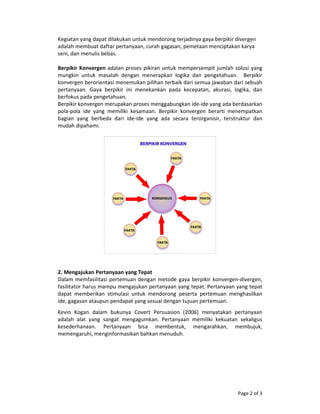 Page 2 of 3 
Kegiatan yang dapat dilakukan untuk mendorong terjadinya gaya berpikir divergen 
adalah membuat daftar pertanyaan, curah gagasan, pemetaan menciptakan karya 
seni, dan menulis bebas. 
 
Berpikir Konvergen adalan proses pikiran untuk mempersempit jumlah solusi yang 
mungkin  untuk  masalah  dengan  menerapkan  logika  dan  pengetahuan.    Berpikir 
konvergen berorientasi menemukan pilihan terbaik dari semua jawaban dari sebuah 
pertanyaan.  Gaya  berpikir  ini  menekankan  pada  kecepatan,  akurasi,  logika,  dan 
berfokus pada pengetahuan.  
Berpikir konvergen merupakan proses menggabungkan ide‐ide yang ada berdasarkan 
pola‐pola  ide  yang  memiliki  kesamaan.  Berpikir  konvergen  berarti  menempatkan 
bagian  yang  berbeda  dari  ide‐ide  yang  ada  secara  terorganisir,  terstruktur  dan 
mudah dipahami.  
 
 
 
 
2. Mengajukan Pertanyaan yang Tepat 
Dalam memfasilitasi pertemuan dengan metode gaya berpikir konvergen‐divergen, 
fasilitator harus mampu mengajukan pertanyaan yang tepat. Pertanyaan yang tepat 
dapat  memberikan  stimulasi  untuk  mendorong  peserta  pertemuan  menghasilkan 
ide, gagasan ataupun pendapat yang sesuai dengan tujuan pertemuan. 
Kevin  Kogan  dalam  bukunya  Covert  Persuasion  (2006)  menyatakan  pertanyaan 
adalah  alat  yang  sangat  mengagumkan.  Pertanyaan  memiliki  kekuatan  sekaligus 
kesederhanaan.  Pertanyaan  bisa  membentuk,  mengarahkan,  membujuk, 
memengaruhi, menginformasikan bahkan menuduh.  
 
 
 
 