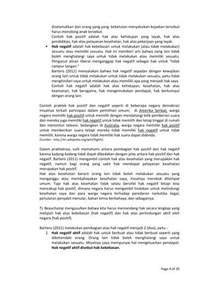 Page 4 of 20 
diselamatkan dan orang yang yang  kebetulan menyaksikan kejadian tersebut 
harus menolong anak tersebut. 
Contoh  hak  positif  adalah  hak  atas  kehidupan  yang  layak,  hak  atas 
pendidikan, hak atas pelayanan kesehatan, hak atas pekerjaan yang layak. 
Hak negatif adalah hak kebebasan untuk melakukan (atau tidak melakukan) 
sesuatu atau memiliki sesuatu. Hak ini memberi arti bahwa oang lain tidak 
boleh  menghalangi  saya  untuk  tidak  melakukan  atau  memiliki  sesuatu. 
Penganut  aliran  liberal  menganggap  hak  negatif  sebagai  hak  untuk  "tidak 
campur tangan."  
Bartens  (2011)  menyatakan  bahwa  hak  negatif  sepadan  dengan  kewajiban 
orang lain untuk tidak melakukan untuk tidak melakukan sesuatu, yaitu tidak 
menghindari saya untuk melakukan atau memiliki apa yang menjadi hak saya. 
Contoh  hak  negatif  adalah  hak  atas  kehidupan,  kesehatan,  hak  atas 
keamanan,  hak  beragama,  hak  mengemukakan  pendapat,  hak  berkumpul 
dengan orang lain. 
 
Contoh  praktek  hak  positif  dan  negatif  seperti  di  beberapa  negara  demokrasi 
misalnya  terkait  partisipasi  dalam  pemilihan  umum,    di  Amerika  Serikat,  warga 
negara memiliki hak positif untuk memilih dengan mendatangi bilik pemberian suara 
dan mereka juga memiliki hak negatif untuk tidak memilih dan tetap tinggal di rumah 
dan  menonton  televisi.  Sedangkan  di  Australia,  warga  negara  memiliki  hak  positif 
untuk  memberikan  suara  tetapi  mereka  tidak  memiliki  hak  negatif  untuk  tidak 
memilih, karena warga negara tidak memiliki hak suara dapat didenda.  
(Sumber : http://en.wikipedia.org/wiki/Rights) 
 
Dalam  prakteknya,  sulit  memahami  antara  pembagian  hak  positif  dan  hak  negatif 
karena kadang‐kadang tidak dapat dibedakan dengan jelas antara hak positif dan hak 
negatif. Bartens (2011) mengambil contoh hak atas kesehatan yang merupakan hak 
negatif,  namun  bagi  orang  yang  sakit  hak  mendapat  pelayanan  kesehatan 
merupakan hak positif. 
Hak  atas  kesehatan  berarti  orang  lain  tidak  boleh  melakukan  sesuatu  yang 
menganggu  atau  membahayakan  kesehatan  saya,  misalnya  merokok  ditempat 
umum.  Tapi  hak  atas  kesehatan  tidak  selalu  bersifat  hak  negatif  tetapi  bisa 
mencakup hak positif, dimana negara harus mengambil tindakan untuk melindungi 
kesehatan  saya  dan  para  warga  negara  terhadap  peredaran  narkotika  ilegal, 
penularan penyakit menular, bahan kimia berbahaya, dan sebagainya. 
 
TL Beauchamp mengusulkan bahwa kita harus memandang hak secara lengkap yang 
meliputi  hak  atas  kebebasan  (hak  negatif)  dan  hak  atas  perlindungan  aktif  oleh 
negara (hak positif). 
 
Bartens (2011) melakukan pembagian atas hak negatif menjadi 2 (dua), yaitu : 
1. Hak negatif aktif adalah hak untuk berbuat atau tidak berbuat seperti yang 
dikehendaki  orang.  Orang  lain  tidak  boleh  menghalangi  saya  untuk 
melakukan sesuatu. Misalnya saya mempunyai hal mengeluarkan pendapat. 
Hak negatif aktif disebut hak kebebasan. 
 