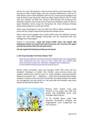 Page 9 of 20 
Contoh lain, yaitu hak kebebasan. Setiap manusia berhak untuk hidup bebas. Tidak 
seorang  pun  boleh  ditahan  begitu  saja  atau  dirampas  kebebasannya.  Tapi  hak  ini 
tidak absolut, karena dapat dikalahkan oleh hak lain. Seorang pasien gangguan jiwa 
yang  berbahaya  bagi  masyarakat  sekitarnya  dapat  dipaksa  dirawat  inap  di  rumah 
sakit  jiwa,  sekalipun  dia  tidak  mau.  Orang  ini  tidak  bersalah  dan  mempunyai  hak 
kebebasan layaknya semua orang. Namun haknya atas kebebasan dalam konteks ini 
dapat  dikalahkan,  karena  orang  lain  mempunyai  hak  untuk  dilindungi  terhadap 
bahaya yang mengancam mereka jiwa mereka. 
Faktor  yang  mempengaruhi  suatu  hak  tidak  bisa  absolut  adalah  terjadinya  konflik 
antara hak‐hak. Hampir setiap hak bisa berbenturan dengan hal lain. 
Dalam contoh pasien gangguan jiwa, terjadi konflik antara hak kebebasan (pasien) 
dengan  hak  untuk  tidak  diganggu  (masyarakat),  dan  hak  masyarakat  lebih  kuat 
sehingga harus dimenangkan.  
Contoh  ini  menunjukkan,  setiap  kali  terjadi  konflik  antara  hak  negatif  aktif 
(kebebasan) dengan hak negatif pasif (hak keamanan), dan umumnya hak negatif 
pasif (hak keamanan) lebih kuat dan diutamakan. 
Hak hak negatif aktif (kebebasan) tidak pernah absolut. 
 
5. Hak Tanpa Kewajiban Tak Pantas Disebut ”Hak” 
Setiap Hak Asasi Manusia seseorang menimbulkan kewajiban dasar dan tanggungjawab 
untuk  menghormati  hak  asasi  orang  lain  secara  timbal  balik  serta  menjadi  tugas 
pemerintah untuk menghormati, melindungi, menegakkan dan memajukannya  
(UU No 39/1999 tentang Hak Asasi Manusia pasal 69, ayat 2) 
 
Bartens  (2011)  menyatakan  selalu  ada  hubungan  timbal  balik  antara  hak  dan 
kewajiban.  Pandangan  ini  disebut  ”teori  korelasi”  yang  umumnya  dianut  para 
pengikut  utilitarianisme.  Menurut  aliran  ini,  setiap  kewajiban  seseorang  berkaitan 
dengan hak orang lain dan —  sebaliknya —  setiap hak seseorang berkaitan dengan 
kewajiban orang lain untuk memenuhi hak tersebut. Kita dapat berbicara hak dalam 
arti sesungguhnya, jika ada korelasi itu. Hak yang tidak ada kewajiban yang sesuai 
dengannya tidak pantas disebut ”hak.” 
 
Misalnya  dalam  konteks  orang  yang 
merokok  di  area  publik,  jelas  tidak  bisa 
disebut  HAK  KEKEBASAN  karena  telah 
melanggar HAM orang lain. 
UU  No  39/1999  bahwa  setiap  HAM 
seseorang  menimbulkan  kewajiban  dan 
tanggungjawab  untuk  menghormati  hak 
asasi orang lain. 
 