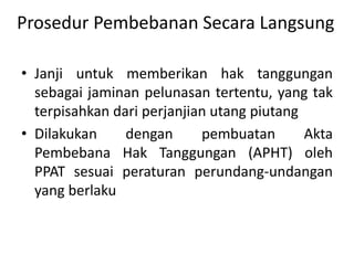 Prosedur Pembebanan Secara Langsung
• Janji untuk memberikan hak tanggungan
sebagai jaminan pelunasan tertentu, yang tak
terpisahkan dari perjanjian utang piutang
• Dilakukan dengan pembuatan Akta
Pembebana Hak Tanggungan (APHT) oleh
PPAT sesuai peraturan perundang-undangan
yang berlaku
 