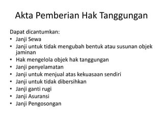 Akta Pemberian Hak Tanggungan
Dapat dicantumkan:
• Janji Sewa
• Janji untuk tidak mengubah bentuk atau susunan objek
jaminan
• Hak mengelola objek hak tanggungan
• Janji penyelamatan
• Janji untuk menjual atas kekuasaan sendiri
• Janji untuk tidak dibersihkan
• Janji ganti rugi
• Janji Asuransi
• Janji Pengosongan
 