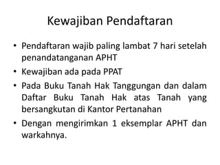 Kewajiban Pendaftaran
• Pendaftaran wajib paling lambat 7 hari setelah
penandatanganan APHT
• Kewajiban ada pada PPAT
• Pada Buku Tanah Hak Tanggungan dan dalam
Daftar Buku Tanah Hak atas Tanah yang
bersangkutan di Kantor Pertanahan
• Dengan mengirimkan 1 eksemplar APHT dan
warkahnya.
 