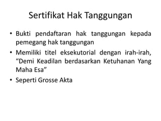 Sertifikat Hak Tanggungan
• Bukti pendaftaran hak tanggungan kepada
pemegang hak tanggungan
• Memiliki titel eksekutorial dengan irah-irah,
“Demi Keadilan berdasarkan Ketuhanan Yang
Maha Esa”
• Seperti Grosse Akta
 