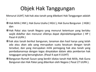 Objek Hak Tanggungan
Menurut UUHT, hak-hak atas tanah yang dibebani Hak Tanggungan adalah
:
Hak Milik ( HM ), Hak Guna Usaha ( HGU ), Hak Guna Bangunan ( HGB )
dan
Hak Pakai atas tanah Negara yang menurut ketentuan yang berlaku
wajib didaftar dan menurut sifatnya dapat dipindahtangankan ( HP (
Pasal 4 UUPA )
hak atas tanah berikut bangunan, tanaman dan hasil karya yang telah
ada atau akan ada yang merupakan suatu kesatuan dengan tanah
tersebut, dan yang merupakan milik pemegang hak atas tanah yang
pembebanannya dengan tegas dinyatakan dalam akta pemberian hak
tanggugan yang bersangkutan. (Pasal 4 ayat 4 UUHT)
Bangunan Rumah Susun yang berdiri diatas tanah Hak Milik, Hak Guna
Bangunan dan Hak Pakai yang diberikan oleh Negara ( Pasal 27 UUPA ).
 