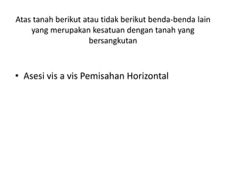 Atas tanah berikut atau tidak berikut benda-benda lain
yang merupakan kesatuan dengan tanah yang
bersangkutan
• Asesi vis a vis Pemisahan Horizontal
 