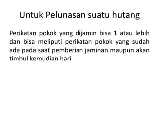 Untuk Pelunasan suatu hutang
Perikatan pokok yang dijamin bisa 1 atau lebih
dan bisa meliputi perikatan pokok yang sudah
ada pada saat pemberian jaminan maupun akan
timbul kemudian hari
 