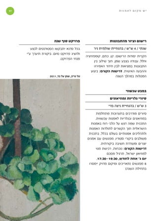 ‫1‬                                                                   ‫יש מקום לאמנות‬




                       ‫פרויקט סוף שנה‬                          ‫רישום וציור מהתבוננות‬

        ‫בכל סדנא יתבקשו הסטודנטים לבצע‬              ‫שנתי / 4 ש״ש / בהנחיית שולמית ניר‬
     ‫ולהציג פרויקט סיום. ביקורת תיערך ע״י‬
                                               ‫הקניית יסודות הרישום: קו, כתם, קומפוזיציה‬
                            ‫מנחי הפרויקט.‬
                                                     ‫וחלל. עבודה בצבע שמן, תוך שילוב בין‬
                                                     ‫התבוננות במציאות לבין חידוד האמירה‬
                                                   ‫וההבעה האישית. דרישות הקורס: ביצוע‬
                    ‫טל טייב, שמן על בד, 1102‬                         ‫המטלות במהלך השנה‬



                                                                          ‫במבט עכשווי‬

                                                               ‫סיורי גלריות ומוזיאונים‬

                                                              ‫3 ש״ש / בהנחיית ניצה פרי‬

                                                       ‫סיורים מודרכים בתערוכות מתחלפות‬
                                                      ‫במוזיאונים ובגלריות לאמנות עכשווית.‬
                                                   ‫התכנית שמה דגש על הלכי רוח באמנות‬
                                                 ‫הישראלית תוך הקשרים לתולדות האמנות‬
                                                 ‫ולתהליכים אמנותיים בעולם בכלל. בתכנית‬
                                                ‫משולבים ביקורי סטודיו, מפגשים עם אמנים‬
                                                          ‫יוצרים ומעודדת חשיבה ביקורתית.‬
                                                      ‫דרישות הקורס: נוכחות, רכישת מנוי‬
                                                              ‫למוזיאון ישראל, תרגיל מסכם‬
                                                       ‫יום ג׳ אחת לחודש, 03:91-03:71,‬
                                                 ‫6 מפגשים (תאריכים ומיקום מדויק יימסרו‬
                                                                          ‫בתחילת השנה)‬
 
