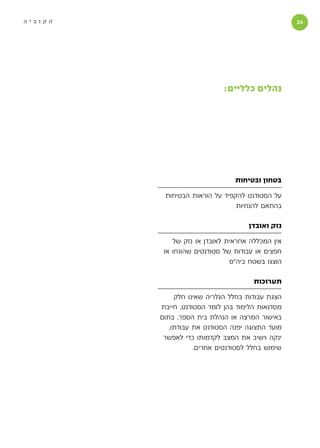 ‫הקוביה‬                                            ‫‬




                            ‫נהלים כלליים:‬




                                ‫בטחון ובטיחות‬

          ‫על הסטודנט להקפיד על הוראות הבטיחות‬
                                ‫בהתאם להנחיות‬

                                    ‫נזק ואובדן‬

             ‫אין המכללה אחראית לאובדן או נזק של‬
          ‫חפצים או עבודות של סטודנטים שהונחו או‬
                               ‫הוצגו בשטח ביה״ס‬

                                      ‫תערוכות‬

              ‫הצגת עבודות בחלל הגלריה שאינו חלק‬
         ‫מסדנאות הלימוד בהן לומד הסטודנט, חייבת‬
         ‫באישור המרצה או הנהלת בית הספר. בתום‬
            ‫מועד התצוגה יפנה הסטודנט את עבודתו,‬
          ‫ינקה וישיב את המצב לקדמותו כדי לאפשר‬
                    ‫שימוש בחלל לסטודנטים אחרים.‬
 