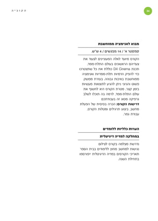 ‫הקוביה‬                                              ‫‬




                     ‫מבוא לאנימציה ממוחשבת‬

                 ‫סמסטר א׳ / 41 מפגשים / 4 ש״ש.‬

            ‫הקורס מיועד לאלה המעוניינים לצעוד את‬
               ‫צעדיהם הראשונים בעולם התלת-ממד.‬
         ‫תכנת ‪ D4 Cinema‬כוללת את כל שתצטרכו‬
           ‫כדי להפיק הדמיות תלת-ממדיות ואנימציה‬
            ‫ממוחשבת באיכות גבוהה. בעזרת ממשק‬
           ‫פשוט והגיוני ניתן להגיע לתוצאות מעשיות‬
            ‫בזמן קצר. מטרת הקורס היא לחשוף את‬
            ‫עולם התלת-ממד, לרמה בה תוכלו לשלב‬
                        ‫גרפיקה מסוג זה בעבודתכם‬
          ‫דרישות הקורס: הכרה בסיסית של הפעלת‬
              ‫מחשב, ביצוע תרגילים ומטלות הקורס,‬
                                      ‫עבודת גמר.‬



                        ‫הערות כלליות ללומדים‬

                      ‫במחלקה למדיה דיגיטלית‬

                      ‫נדרשת מצלמה בקורס לצילום‬
          ‫נגישות למחשב מחוץ ללימודים בבית הספר‬
         ‫תאריכי הקורסים במדיה הדיגיטלית ייפורסמו‬
                                   ‫בתחילת השנה.‬
 