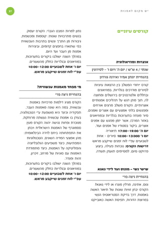 ‫‬                                                                          ‫יש מקום לאמנות‬




          ‫נתון למרות המבט הגברי. הקורס יעסוק‬                              ‫קורסים עיוניים‬
      ‫בנשים מתרבויות שונות: קוסמות ומכשפות,‬
      ‫גיבורות מן התנ״ך ונשים בתרבות העכשווית‬
           ‫כפי שתוארו בחפצים קדומים, וביצירות‬
                       ‫אמנות מן העבר ועד היום.‬
         ‫במהלך השנה ישולבו ביקורים בתערוכות,‬
            ‫במוזיאונים ובגלריות כחלק מהשעורים.‬                           ‫אוצרות ומוזיאולוגיה‬
           ‫יום ו׳ אחת לשבועיים 00:21-00:01‬
                                                        ‫שנתי / 4 ש״ש / יום ה׳ ויום ו׳ - לסירוגין‬
                ‫עפ״י לוח זמנים שייקבע מראש.‬
                                                             ‫בהנחיית יונתן אמיר ואירנה גורדון‬

                                                          ‫קורס ייחודי המשלב בין הרצאות עיוניות‬
                 ‫מי מפחד מאמנות עכשווית?‬
                                                              ‫לסיורים מודרכים בגלריות, במוזיאונים‬
                               ‫בהנחיית ניצה פרי‬           ‫ובחללים אלטרנטיביים בירושלים ומחוצה‬
                                                         ‫לה, תוך מתן דגש על תהליכים אמנותיים‬
               ‫הקורס מציג דילמות מרכזיות באמנות‬
                                                         ‫אוצרותיים. הקורס משלב מרצים אורחים‬
           ‫עכשווית, במה היא שונה מאמנות העבר,‬
                                                     ‫ומפגשים בלתי אמצעיים עם אוצרים ואמנים.‬
     ‫תפקידיה וכיצד היא מושפעת ע״י הטכנולוגיה.‬
                                                       ‫סיור מונחה בתערוכות בגלריות ובמוזיאונים‬
       ‫בעידן בו אמנות עכשווית נעשתה מרוחקת,‬
                                                       ‫באזור המרכז, אשר יזמן מפגש עם אמנים‬
            ‫מנוכרת ופחות נגישה יהווה הקורס מעין‬
                                                           ‫אוצרים, ביקור בסטודיו של אמנים ועוד.‬
             ‫ססמוגרף של האמנות הישראלית ויבחן‬
                                                                    ‫יום ה׳ 00:91-00:71 תיאוריה‬
        ‫את התפתחותה ביחס לזירה הבינלאומית:‬
                                                             ‫יום ו׳ 000:31-00:01 סיורים - אחת‬
            ‫מהן אמצעי המדיה השונים, הטכנולוגיות‬
                                                         ‫לשבועיים עפ״י לוח זמנים שייקבע מראש‬
             ‫המפתיעות, כיצד משפיעים הגלובליזציה‬
                                                            ‫דרישות הקורס: נוכחות פעילה, ביצוע‬
           ‫והפוליטיקה על האמנות, כיצד מתמודדת‬
                                                            ‫פרויקט סיום. למסיימים תוענק תעודה.‬
               ‫האמנות עם סוגיות של מרחב, זיכרון,‬
                                       ‫זהות ומגדר.‬
          ‫במהלך השנה ישולבו ביקורים בתערוכות,‬
              ‫במוזיאונים ובגלריות כחלק מהשעורים.‬            ‫שישי נשי - מונוס ועד לידי גאגא‬
              ‫יום ו׳ אחת לשבועיים 00:21-00:01‬
                                                                              ‫בהנחיית ניצה פרי‬
                   ‫עפ״י לוח זמנים שייקבע מראש.‬
                                                        ‫ונוס, אתינה, מרלין מונרו או לידי גאגא?‬
                                                      ‫הקורס יבחן זוויות שונות של תיאור האשה‬
                                                        ‫באמנות, דרך בדיקת הסטריאוטיפ הנשי‬
                                                      ‫במרוצת הדורות, תפיסת האשה כאובייקט‬
 