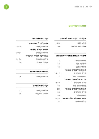 ‫‬                                                             ‫יש מקום לאמנות‬




                                                       ‫תוכן העניינים‬



                   ‫קורסים שנתיים‬               ‫הקוביה מקום חדש לאמנות‬

               ‫המחלקה לרישום וציור‬      ‫9-6‬                      ‫מידע כללי‬
    ‫92-62‬              ‫פירוט הקורסים‬     ‫01‬                ‫צוות וסגל הוראה‬
                  ‫פיסול ועיצוב קראמי‬
    ‫13-03‬              ‫פירוט הקורסים‬
            ‫המחלקה למדיה דיגיטלית‬       ‫לימודי תעודה במסלול לאמנות‬
    ‫43-23‬              ‫פירוט הקורסים‬
                                         ‫21‬                    ‫לימודי תעודה‬
       ‫43‬               ‫הערות כלליות‬
                                         ‫31‬                    ‫תערוכת גמר‬
                                         ‫31‬                    ‫לימודי המשך‬
                                                   ‫תכנית הלימודים שנה א׳‬
                ‫אמנות בינתחומית‬
                                       ‫71-41‬                 ‫פירוט הקורסים‬
      ‫63‬              ‫פירוט הקורסים‬       ‫71‬                ‫פרויקט סוף שנה‬
                                                    ‫תכנית הלימודים שנה ב׳‬
                                       ‫91-81‬                 ‫פירוט הקורסים‬
                   ‫קורסים עיוניים‬         ‫91‬                ‫פרויקט סוף שנה‬
                                          ‫02‬        ‫תכנית הלימודים שנה ג׳‬
      ‫73‬              ‫פירוט הקורסים‬
                                          ‫02‬                 ‫פירוט הקורסים‬
      ‫83‬              ‫יוצאים מהקוביה‬
                                          ‫02‬                    ‫פרויקט גמר‬
                                       ‫32-22‬      ‫מידע כללי למסלול 3 שנים‬
                                          ‫42‬                   ‫נהלים כלליים‬
 