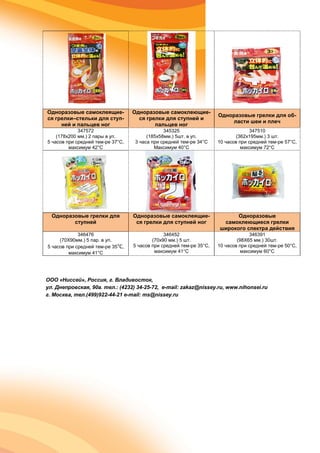 Одноразовые самоклеящие-
ся грелки–стельки для ступ-
ней и пальцев ног
Одноразовые самоклеющие-
ся грелки для ступней и
пальцев ног
Одноразовые грелки для об-
ласти шеи и плеч
347572
(178x200 мм.) 2 пары в уп.
5 часов при средней тем-ре 37°С,
максимум 42°С
345325
(185x58мм.) 5шт. в уп.
3 часа при средней тем-ре 34°С
Максимум 40°С
347510
(362x195мм.) 3 шт.
10 часов при средней тем-ре 57°С,
максимум 72°С
Одноразовые грелки для
ступней
Одноразовые самоклеящие-
ся грелки для ступней ног
Одноразовые
самоклеющиеся грелки
широкого спектра действия
346476
(70X90мм.) 5 пар. в уп.
5 часов при средней тем-ре 35°С,
максимум 41°С
346452
(70x90 мм.) 5 шт.
5 часов при средней тем-ре 35°С,
максимум 41°С
346391
(98X65 мм.) 30шт.
10 часов при средней тем-ре 50°С,
максимум 60°С
ООО «Ниссей», Россия, г. Владивосток,
ул. Днепровская, 90а. тел.: (4232) 34-25-72, e-mail: zakaz@nissey.ru, www.nihonsei.ru
г. Москва, тел.(499)922-44-21 e-mail: ms@nissey.ru
 