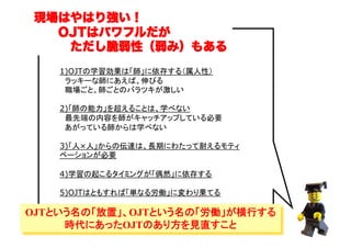 現場はやはり強い！
  OJTはパワフルだが
   ただし脆弱性（弱み）もある
1)OJTの学習効果は「師」に依存する（属人性）
　ラッキーな師にあえば、伸びる
　職場ごと、師ごとのバラツキが激しい
2)「師の能力」を超えることは、学べない
　最先端の内容を師がキャッチアップしている必要
　あがっている師からは学べない
3)「人×人」からの伝達は、長期にわたって耐えるモティ
ベーションが必要	
4)学習の起こるタイミングが「偶然」に依存する	
5)OJTはともすれば「単なる労働」に変わり果てる	

OJTという名の「放置」、OJTという名の「労働」が横行する
時代にあったOJTのあり方を見直すこと	
（C）	

 