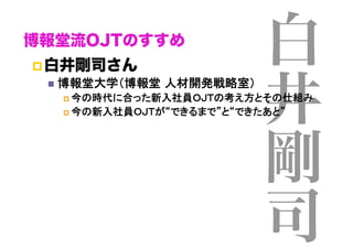 博報堂流OJTのすすめ
 白井剛司さん
  博報堂大学（博報堂 人材開発戦略室）	

白
井
剛
司

  今の時代に合った新入社員ＯＪＴの考え方とその仕組み	
  今の新入社員ＯＪＴが“できるまで”と“できたあと”	

 