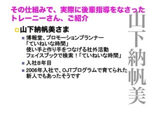 その仕組みで、実際に後輩指導をなさった
トレーニーさん、ご紹介
 山下納帆美さま
  博報堂、プロモーションプランナー 
「ていねいな時間」 
使い手と作り手をつなげる社外活動 
フェイスブックで検索！「ていねいな時間」	
  入社８年目	
  2006年入社で、OJTプログラムで育てられた 
新人でもあったそうです	

山
下
納
帆
美

 