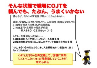そんな状態で職場にOJTを
頼んでも、たぶん、うまくいかない
昔ならば、うまくいく可能性が高かったかもしれない。
昔は、定義などがホンワカしても、人事制度・職場が安定してた
1)職場が村落共同体のような雰囲気 
2)終身雇用・長期間の雇用が前提
　　　　　新人もそういう意識をもっている 
しかし、今はうまくいかない・・・
1)職場の出入りが激しく、メンバーも多種多様
2)雇用形態が多様化し、新人のキャリア意識も非常に多様
でも、そういう時代だからこそ、人を戦略的かつ意識的に育て
なくてはならない

OJTとは何かを再定義して、現場に周知
していくこと：OJTを再創造していくことが
求められる

（C）	

 