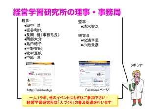 経営学習研究所の理事・事務局
理事： 
　●田中　潤 
　●板谷和代
　●長岡　健（事務局長）
　●岡部大介 
　●島田徳子 
　●平野智紀
　●牧村真帆 
　●中原　淳

監事： 
　●清水智之	
研究員
　●松浦李恵
　●小池貴彦

ラボっす	

http://mallweb.jp	

Facebookページ	

一人１ラボ、他のイベントにもぜひご参加下さい！
経営学習研究所は「人づくり」の普及促進を行います

 
