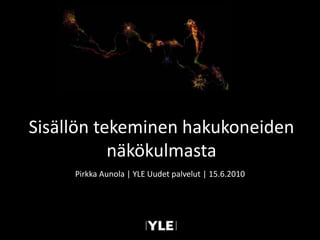 Sisällön tekeminen hakukoneiden näkökulmasta Pirkka Aunola | YLE Uudet palvelut | 15.6.2010 