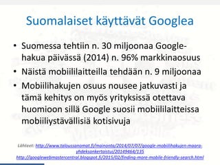 Suomalaiset käyttävät Googlea
• Suomessa tehtiin n. 30 miljoonaa Google-
hakua päivässä (2014) n. 96% markkinaosuus
• Näistä mobiililaitteilla tehdään n. 9 miljoonaa
• Mobiilihakujen osuus nousee jatkuvasti ja
tämä kehitys on myös yrityksissä otettava
huomioon sillä Google suosii mobiililaitteissa
mobiiliystävällisiä kotisivuja
Lähteet: http://www.taloussanomat.fi/mainonta/2014/07/07/google-mobiilihakujen-maara-
yhdeksankertaistui/20149464/135
http://googlewebmastercentral.blogspot.fi/2015/02/finding-more-mobile-friendly-search.html
 