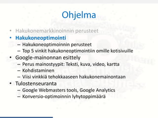 • Hakukonemarkkinoinnin perusteet
• Hakukoneoptimointi
– Hakukoneoptimoinnin perusteet
– Top 5 vinkit hakukoneoptimointiin omille kotisivuille
• Google-mainonnan esittely
– Perus mainostyypit: Teksti, kuva, video, kartta
– Kohdistaminen
– Viisi vinkkiä tehokkaaseen hakukonemainontaan
• Tulostenseuranta
– Google Webmasters tools, Google Analytics
– Konversio-optimoinnin lyhytoppimäärä
 