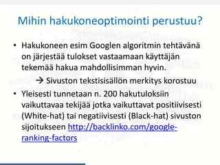 Mihin hakukoneoptimointi perustuu?
• Hakukoneen esim Googlen algoritmin tehtävänä
on järjestää tulokset vastaamaan käyttäjän
tekemää hakua mahdollisimman hyvin.
 Sivuston tekstisisällön merkitys korostuu
• Yleisesti tunnetaan n. 200 hakutuloksiin
vaikuttavaa tekijää jotka vaikuttavat positiivisesti
(White-hat) tai negatiivisesti (Black-hat) sivuston
sijoitukseen http://backlinko.com/google-
ranking-factors
 