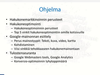 • Hakukonemarkkinoinnin perusteet
• Hakukoneoptimointi
– Hakukoneoptimoinnin perusteet
– Top 5 vinkit hakukoneoptimointiin omille kotisivuille
• Google-mainonnan esittely
– Perus mainostyypit: Teksti, kuva, video, kartta
– Kohdistaminen
– Viisi vinkkiä tehokkaaseen hakukonemainontaan
• Tulostenseuranta
– Google Webmasters tools, Google Analytics
– Konversio-optimoinnin lyhytoppimäärä
 