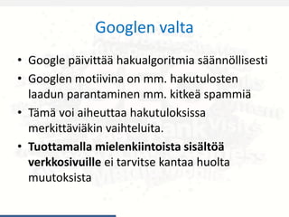 Googlen valta
• Google päivittää hakualgoritmia säännöllisesti
• Googlen motiivina on mm. hakutulosten
laadun parantaminen mm. kitkeä spammiä
• Tämä voi aiheuttaa hakutuloksissa
merkittäviäkin vaihteluita.
• Tuottamalla mielenkiintoista sisältöä
verkkosivuille ei tarvitse kantaa huolta
muutoksista
 